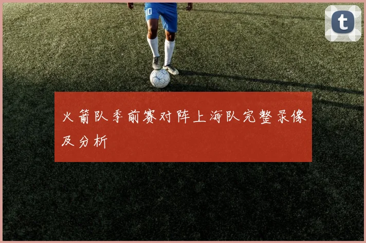 火箭队季前赛对阵上海队完整录像及分析