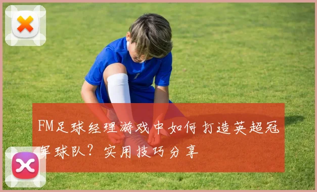 FM足球经理游戏中如何打造英超冠军球队？实用技巧分享