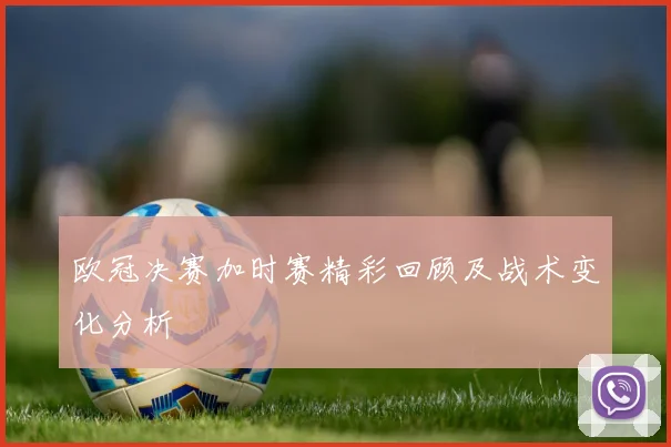 欧冠决赛加时赛精彩回顾及战术变化分析