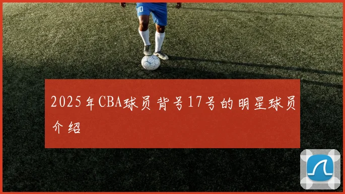 2025年CBA球员背号17号的明星球员介绍