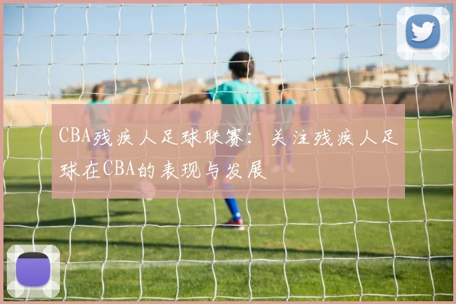 CBA残疾人足球联赛：关注残疾人足球在CBA的表现与发展