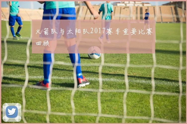 火箭队与太阳队2017赛季重要比赛回顾