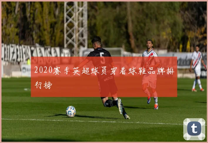 2020赛季英超球员穿着球鞋品牌排行榜